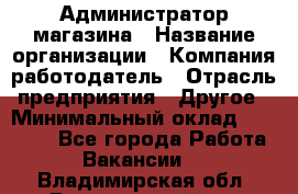 Администратор магазина › Название организации ­ Компания-работодатель › Отрасль предприятия ­ Другое › Минимальный оклад ­ 28 000 - Все города Работа » Вакансии   . Владимирская обл.,Вязниковский р-н